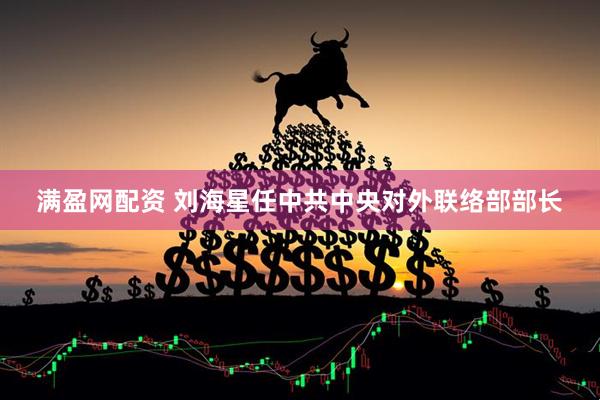 满盈网配资 刘海星任中共中央对外联络部部长