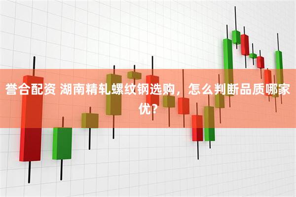 誉合配资 湖南精轧螺纹钢选购，怎么判断品质哪家优？