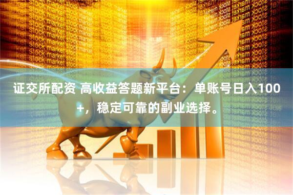 证交所配资 高收益答题新平台：单账号日入100+，稳定可靠的副业选择。