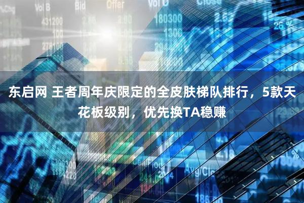 东启网 王者周年庆限定的全皮肤梯队排行，5款天花板级别，优先换TA稳赚