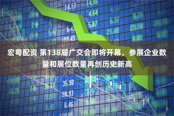宏粤配资 第138届广交会即将开幕，参展企业数量和展位数量再创历史新高