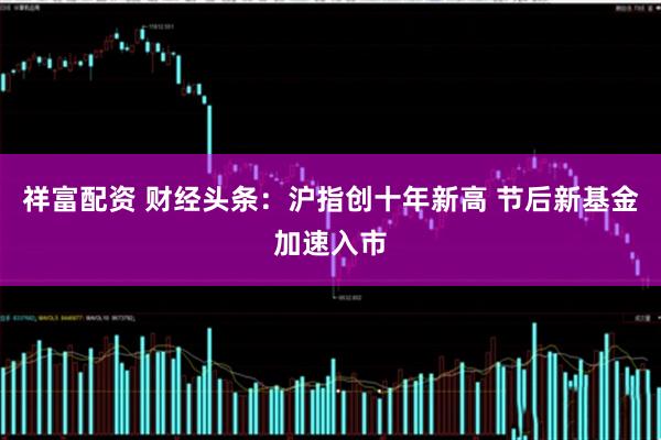 祥富配资 财经头条：沪指创十年新高 节后新基金加速入市