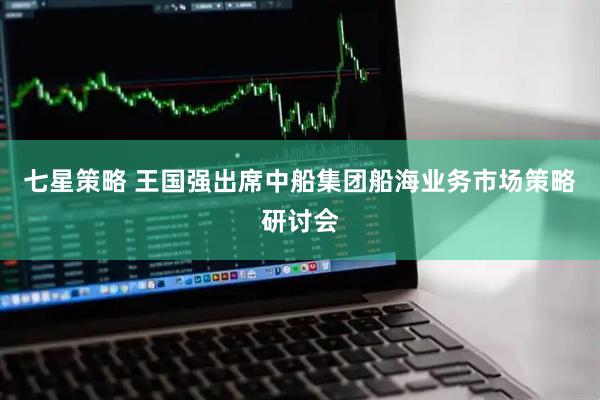 七星策略 王国强出席中船集团船海业务市场策略研讨会