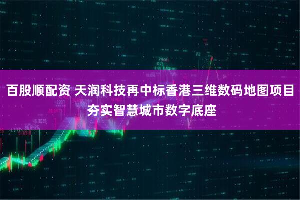 百股顺配资 天润科技再中标香港三维数码地图项目 夯实智慧城市数字底座