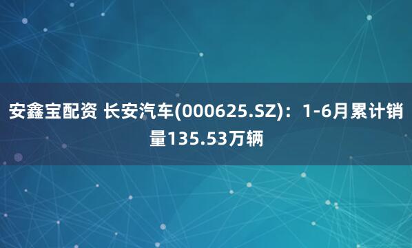 安鑫宝配资 长安汽车(000625.SZ)：1-6月累计销量135.53万辆