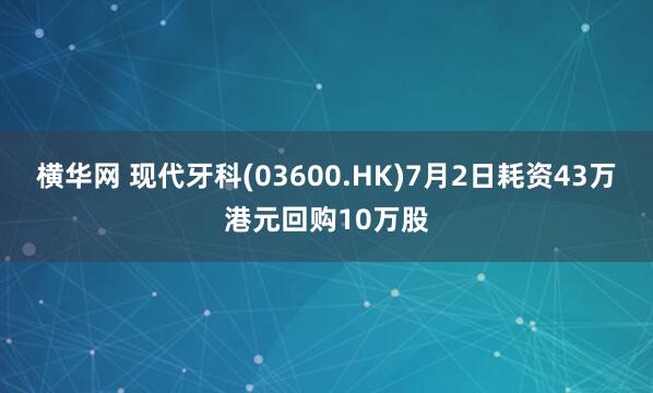 横华网 现代牙科(03600.HK)7月2日耗资43万港元回购10万股