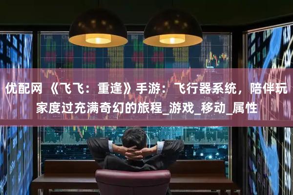 优配网 《飞飞：重逢》手游：飞行器系统，陪伴玩家度过充满奇幻的旅程_游戏_移动_属性