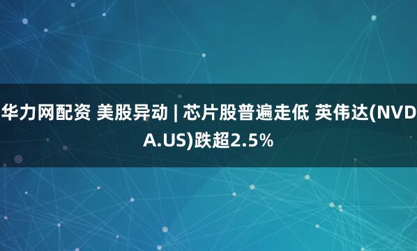 华力网配资 美股异动 | 芯片股普遍走低 英伟达(NVDA.US)跌超2.5%